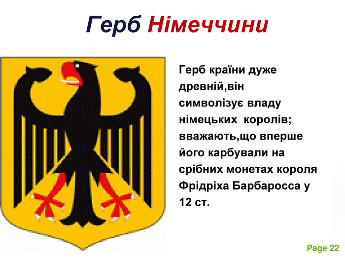 Герб Німеччини Герб країни дуже  древній,він    символізує владу німецьких  королів; вважають,що вперше його карбували на срібних монетах короля Фрідріха Барбаросса у  12 ст.  