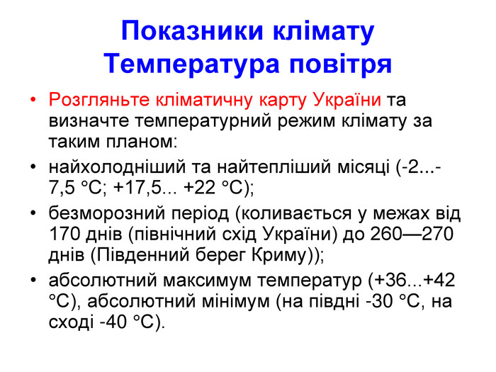 Показники клімату Температура повітря Розгляньте кліматичну карту України та визначте температурний режим клімату за таким планом: найхолодніший та найтепліший місяці (-2...-7,5 °С; +17,5... +22 °С); безморозний період (коливається у межах від 170 днів (північний схід України) до 260—270 днів (Південний берег Криму)); абсолютний максимум температур (+36...+42 °С), абсолютний мінімум (на півдні -30 °С, на сході -40 °С). 