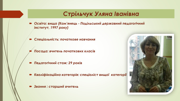 Стрільчук Уляна Іванівна. Освіта: вища (Кам’янець - Подільський державний педагогічний інститут, 1997 року)Спеціальність: початкове навчання. Посада: вчитель початкових класів Педагогічний стаж: 29 років. Кваліфікаційна категорія: спеціаліст вищої категоріїЗвання : старший вчитель