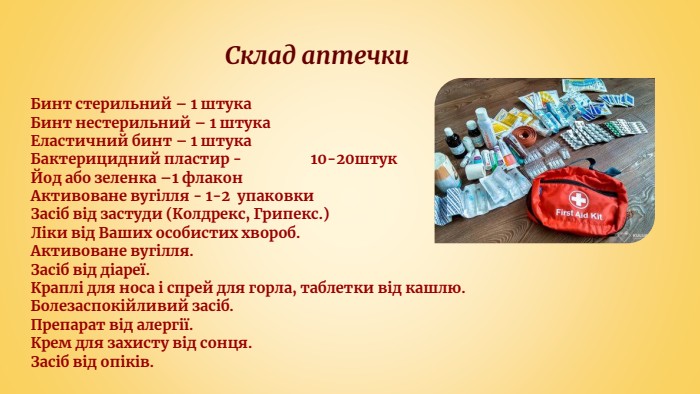  Склад аптечки. Бинт стерильний – 1 штука. Бинт нестерильний – 1 штука. Еластичний бинт – 1 штука. Бактерицидний пластир - 10-20штук. Йод або зеленка –1 флакон. Активоване вугілля - 1-2 упаковки. Засіб від застуди (Колдрекс, Грипекс.)Ліки від Ваших особистих хвороб. Активоване вугілля. Засіб від діареї. Краплі для носа і спрей для горла, таблетки від кашлю. Болезаспокійливий засіб. Препарат від алергії. Крем для захисту від сонця. Засіб від опіків.