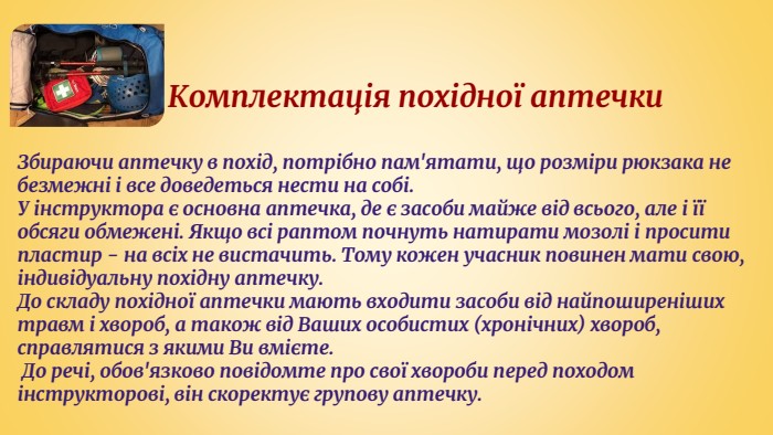  Комплектація похідної аптечки. Збираючи аптечку в похід, потрібно пам'ятати, що розміри рюкзака не безмежні і все доведеться нести на собі. У інструктора є основна аптечка, де є засоби майже від всього, але і її обсяги обмежені. Якщо всі раптом почнуть натирати мозолі і просити пластир - на всіх не вистачить. Тому кожен учасник повинен мати свою, індивідуальну похідну аптечку. До складу похідної аптечки мають входити засоби від найпоширеніших травм і хвороб, а також від Ваших особистих (хронічних) хвороб, справлятися з якими Ви вмієте. До речі, обов'язково повідомте про свої хвороби перед походом інструкторові, він скоректує групову аптечку.