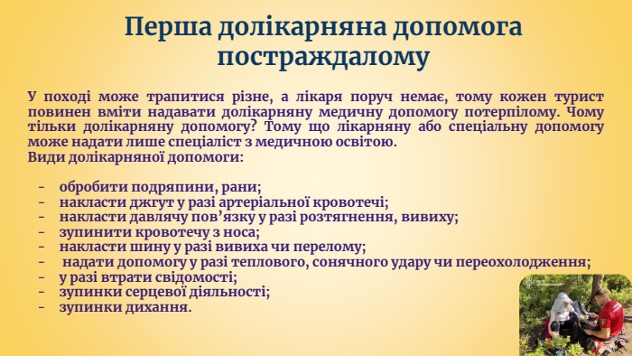 Перша долікарняна допомога постраждалому. У поході може трапитися різне, а лікаря поруч немає, тому кожен турист повинен вміти надавати долікарняну медичну допомогу потерпілому. Чому тільки долікарняну допомогу? Тому що лікарняну або спеціальну допомогу може надати лише спеціаліст з медичною освітою. Види долікарняної допомоги:обробити подряпини, рани;накласти джгут у разі артеріальної кровотечі;накласти давлячу пов’язку у разі розтягнення, вивиху;зупинити кровотечу з носа;накласти шину у разі вивиха чи перелому; надати допомогу у разі теплового, сонячного удару чи переохолодження;у разі втрати свідомості;зупинки серцевої діяльності;зупинки дихання.