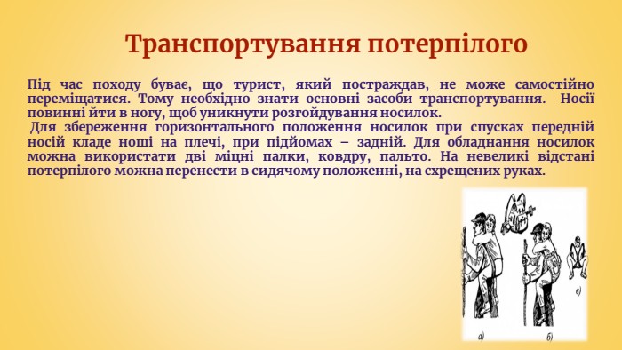 Транспортування потерпілого. Під час походу буває, що турист, який постраждав, не може самостійно переміщатися. Тому необхідно знати основні засоби транспортування. Носії повинні йти в ногу, щоб уникнути розгойдування носилок. Для збереження горизонтального положення носилок при спусках передній носій кладе ноші на плечі, при підйомах – задній. Для обладнання носилок можна використати дві міцні палки, ковдру, пальто. На невеликі відстані потерпілого можна перенести в сидячому положенні, на схрещених руках.