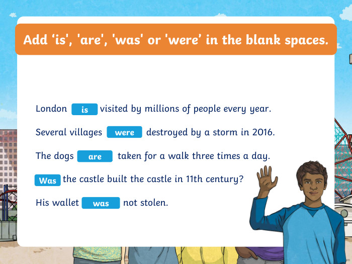 Add ‘is', 'are', 'was' or 'were’ in the blank spaces. London ____ visited by millions of people every year. Several villages ______ destroyed by a storm in 2016. The dogs ______ taken for a walk three times a day. ____ the castle built the castle in 11th century? His wallet ______ not stolen. iswereare. Waswas