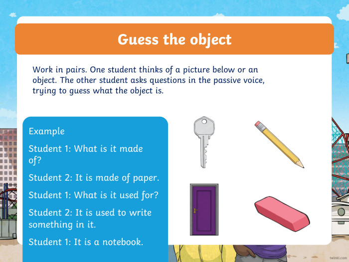 Guess the object. Work in pairs. One student thinks of a picture below or an object. The other student asks questions in the passive voice, trying to guess what the object is. Example. Student 1: What is it made of?  Student 2: It is made of paper. Student 1: What is it used for?Student 2: It is used to write something in it. Student 1: It is a notebook.