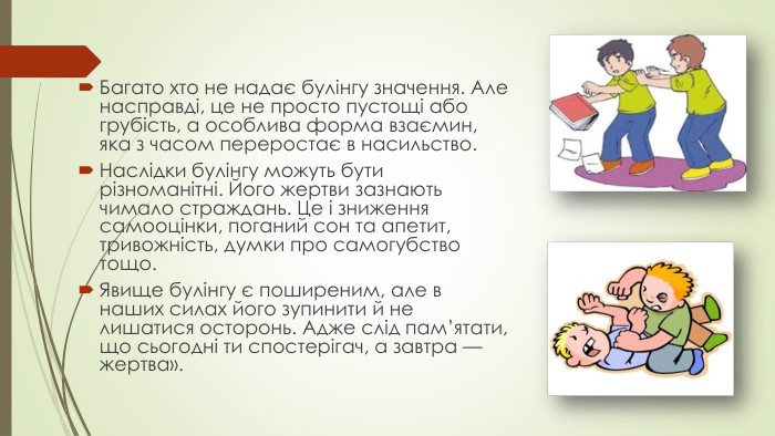 Багато хто не надає булінгу значення. Але насправді, це не просто пустощі або грубість, а особлива форма взаємин, яка з часом переростає в насильство. Наслідки булінгу можуть бути різноманітні. Його жертви зазнають чимало страждань. Це і зниження самооцінки, поганий сон та апетит, тривожність, думки про самогубство тощо. Явище булінгу є поширеним, але в наших силах його зупинити й не лишатися осторонь. Адже слід пам’ятати, що сьогодні ти спостерігач, а завтра — жертва».