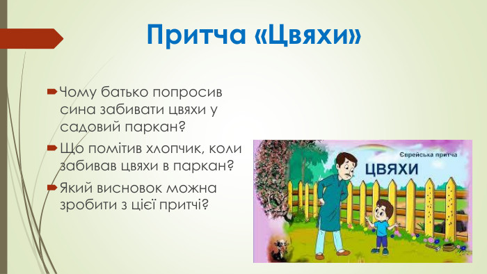  Притча «Цвяхи»Чому батько попросив сина забивати цвяхи у садовий паркан? Що помітив хлопчик, коли забивав цвяхи в паркан? Який висновок можна зробити з цієї притчі?