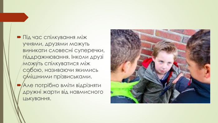 Під час спілкування між учнями, друзями можуть виникати словесні суперечки, піддражнювання. Інколи друзі можуть спілкуватися між собою, називаючи якимись смішними прізвиськами. Але потрібно вміти відрізняти дружні жарти від навмисного цькування.