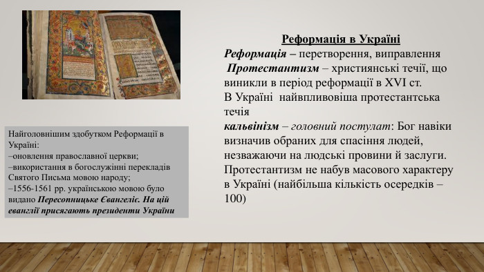 Реформація в УкраїніРеформація – перетворення, виправлення Протестантизм – християнські течії, що виникли в період реформації в XVI ст. В Україні найвпливовіша протестантська течіякальвінізм – головний постулат: Бог навіки визначив обраних для спасіння людей, незважаючи на людські провини й заслуги. Протестантизм не набув масового характеру в Україні (найбільша кількість осередків – 100)Найголовнішим здобутком Реформації в Україні:оновлення православної церкви;використання в богослужінні перекладів Святого Письма мовою народу;1556-1561 рр. українською мовою було видано Пересопницьке Євангеліє. На цій еванглії присягають президенти України