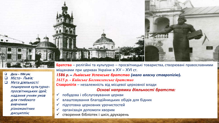 Дата – 1586 рік;Місто- Львів;Мета діяльності: поширення культурно-просвітницьких ідей; надання учням умов для глибокого вивчення різноманітних дисциплін;Братства – релігійні та культурно – просвітницькі товариства, створювані православними міщанами при церквах України в XV – XVI cт. 1586 р. – Львівське Успенське братство (мало власну ставропігію).1615 р. - Київське Богоявленське братство. Ставропігія – незалежність від місцевої церковної влади. Основі напрямки діяльності братств: побудова і обслуговування церквивлаштовування благодійницьких обідів для біднихпідготовка церковних урочистостейорганізація допомоги хворимстворення бібліотек і шкіл, друкарень