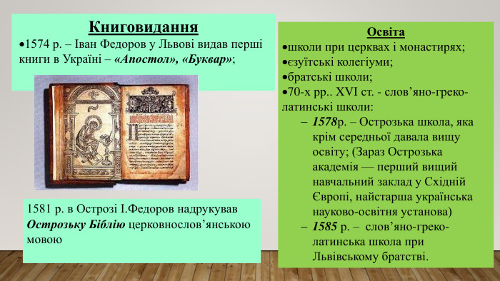 Книговидання1574 р. – Іван Федоров у Львові видав перші книги в Україні – «Апостол», «Буквар»;1581 р. в Острозі І. Федоров надрукував Острозьку Біблію церковнослов’янською мовою. Освіташколи при церквах і монастирях;єзуїтські колегіуми;братські школи;70-х рр.. XVI ст. - слов’яно-греко-латинські школи:1578р. – Острозька школа, яка крім середньої давала вищу освіту; (Зараз Острозька академія — перший вищий навчальний заклад у Східній Європі, найстарша українська науково-освітня установа)1585 р. – слов’яно-греко-латинська школа при Львівському братстві.
