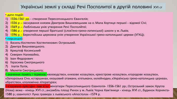 • дати подій:1556-1561 рр. - створення Пересопницького Євангелія; 1556 р .- заснування князем Дмитром Вишневецьким на о. Мала Хортиця першої - відомої Січі; 1569 р .- Люблінеька унія: утворення Речі Посполйтої; 1586 р .- утворення першої братської (слов'яно-греко-латинської) школи у м. Львів; 1596 р. - Берестейська церковна унія: утворення Української греко-католицької церкви (УГКЦ); • персоналії: Василь-Костянтин Костянтинович Острозький. Дмитра Вишневецького. Криштоф Косинський. Северин Наливайко,Іван Федорович. Герасима Смотрицького Іпатія Потія,Мелетія Смотрицького; • значення понять і термінів: «воєводство», «низове козацтво», «реєстрове козацтво», «городове козацтво», «Запорозька Січ», «старшина», «кошовий отаман», «гетьман», «клейноди», «Українська греко-католицька церква», «братство», «полемічна література»; • історично-культурні пам’ятки: мініатюри Пересопницького Євангелія- 1556-1561 рр.; Острозький замок: Кругла (Нова) вежа - кінець XVI ст.; ансамбль площі Ринок у м. Львів: Чорна Кам’яниця - кінець XVI ст., будинок Корнякта- 1580 р.; євангеліст Лука: гравюра з львівського «Апостола» -1574 р. Українські землі у складі Речі Посполитої в другій половині XVI ст
