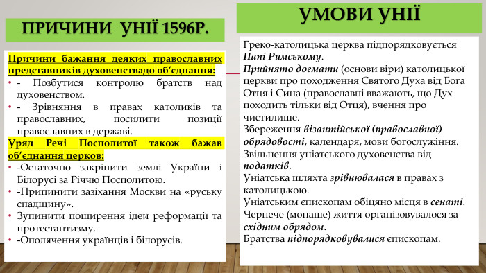 Умови уніїГреко-католицька церква підпорядковується Папі Римському. Прийнято догмати (основи віри) католицької церкви про походження Святого Духа від Бога Отця і Сина (православні вважають, що Дух походить тільки від Отця), вчення про чистилище. Збереження візантійської (православної) обрядовості, календаря, мови богослужіння. Звільнення уніатського духовенства від податків. Уніатська шляхта зрівнювалася в правах з католицькою. Уніатським єпископам обіцяно місця в сенаті. Чернече (монаше) життя організовувалося за східним обрядом. Братства підпорядковувалися єпископам. Причини бажання деяких православних представників духовенствадо об’єднання:- Позбутися контролю братств над духовенством.- Зрівняння в правах католиків та православних, посилити позиції православних в державі. Уряд Речі Посполитої також бажав об’єднання церков:-Остаточно закріпити землі України і Білорусі за Річчю Посполитою.-Припинити зазіхання Москви на «руську спадщину». Зупинити поширення ідей реформації та протестантизму. -Ополячення українців і білорусів.причини унії 1596р.