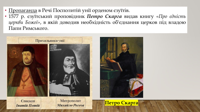 Пропаганда в Речі Посполитій унії орденом єзуїтів.1577 р. єзуїтський проповідник Петро Скарга видав книгу «Про єдність церкви Божої», в якій доводив необхідність об'єднання церков під владою Папи Римського. Петро Скарга