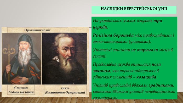 Наслідки Берестейської уніїНа українських землях існують три церкви. Релігійна боротьба між православними і греко-католиками (уніатами). Уніатські єпископи не отримали місця в сенаті. Православна церква опинилася поза законом, яка шукала підтримки в світських елементів – козацтва. Уніатів православні вважали зрадниками, католики вважали уніатів неповноцінними громадянами.