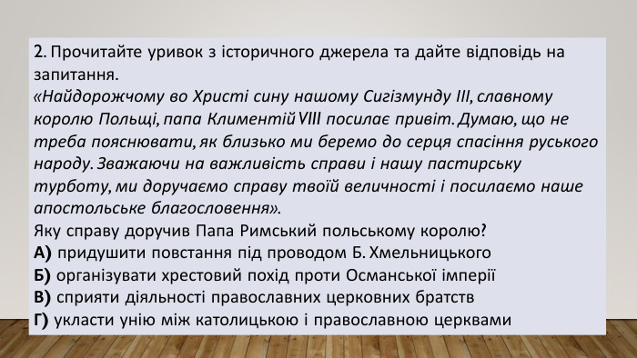 2. Прочитайте уривок з історичного джерела та дайте відповідь на запитання.«Найдорожчому во Христі сину нашому Сигізмунду ІІІ, славному королю Польщі, папа Климентій VIII посилає привіт. Думаю, що не треба пояснювати, як близько ми беремо до серця спасіння руського народу. Зважаючи на важливість справи і нашу пастирську турботу, ми доручаємо справу твоїй величності і посилаємо наше апостольське благословення». Яку справу доручив Папа Римський польському королю?А) придушити повстання під проводом Б. Хмельницького. Б) організувати хрестовий похід проти Османської імперіїВ) сприяти діяльності православних церковних братств. Г) укласти унію між католицькою і православною церквами