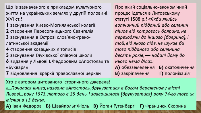 Що із зазначеного є прикладом культурного життя на українських землях у другій половині XVI ст.?1 заснування Києво-Могилянської колегії2 створення Пересопницького Євангелія3 заснування в Острозі слов’яно-греко-латинської академії4 створення козацьких літописів5 заснування Глухівської співочої школи6 видання у Львові І. Федоровим «Апостола» та «Букваря»7 відновлення ієрархії православної церкви. Про який соціально-економічний процес ідеться в Литовському статуті 1588 р.? «Якби якийсь вотчинний підданий або селянин пішов від котрогось боярина, не переходячи до іншого [боярина], і той, від якого піде, не шукав би того підданого або селянина десять років, — надалі йому до нього нема діла». А) обезземелення Б) окатоличення. В) закріпачення Г) полонізація. Хто є автором цитованого історичного джерела?«... Почалася книга, названа «Апостол», друкуватися в Богом береженому місті Львові... року 1573, лютого в 25 день, і завершилася [друкуватися] року 74-го того ж місяця в 15 день». А) Іван Федоров Б) Швайпольт Фіоль В) Йоган Гутенберг Г) Франциск Скорина