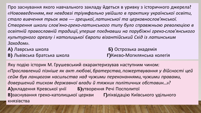 Про заснування якого навчального закладу йдеться в уривку з історичного джерела?«Нововведенням, яке невдовзі тріумфально увійшло в практику української освіти, стало вивчення трьох мов — грецької, латинської та церковнослов’янської. Створення школи слов’яно-греко-латинського типу було справжньою революцією в освітній православній традиції, уперше поєднавши на порубіжні греко-слов’янського культурного ареалу і католицької Європи візантійський Схід із латинським Заходом». А) Лаврська школа Б) Острозька академія. В) Львівська братська школа Г)Києво-Могилянська колегія. Яку подію історик М. Грушевський охарактеризував наступним чином:«Прославлений пізніше як акт любові, братерства, пожертвування у дійсності цей сейм був ланцюгом насильства над чужими переконаннями, чужими правами, довершений тиском державної влади й тяжких політичних обставин...»?А)укладення Кревської унії Б)утворення Речі ПосполитоїВ)заснування греко-католицької церкви Г)ліквідацію Київського удільного князівства