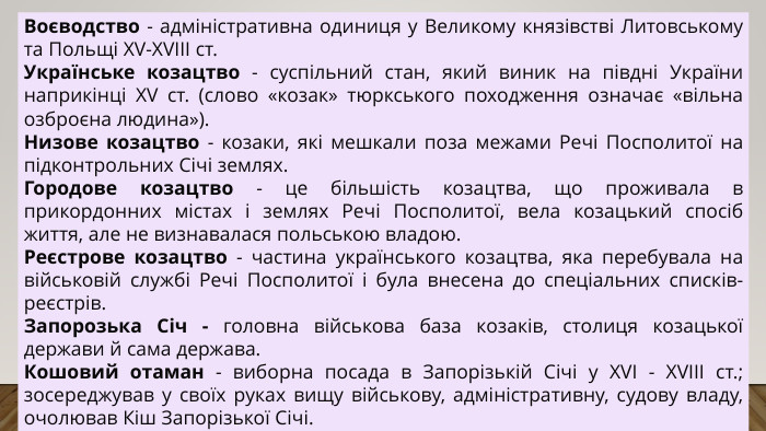 Воєводство - адміністративна одиниця у Великому князівстві Литовському та Польщі XV-XVIII ст. Українське козацтво - суспільний стан, який виник на півдні України наприкінці ХV ст. (слово «козак» тюркського походження означає «вільна озброєна людина»). Низове козацтво - козаки, які мешкали поза межами Речі Посполитої на підконтрольних Січі землях. Городове козацтво - це більшість козацтва, що проживала в прикордонних містах і землях Речі Посполитої, вела козацький спосіб життя, але не визнавалася польською владою. Реєстрове козацтво - частина українського козацтва, яка перебувала на військовій службі Речі Посполитої і була внесена до спеціальних списків-реєстрів. Запорозька Січ - головна військова база козаків, столиця козацької держави й сама держава. Кошовий отаман - виборна посада в Запорізькій Січі у XVI - XVIII ст.; зосереджував у своїх руках вищу військову, адміністративну, судову владу, очолював Кіш Запорізької Січі.