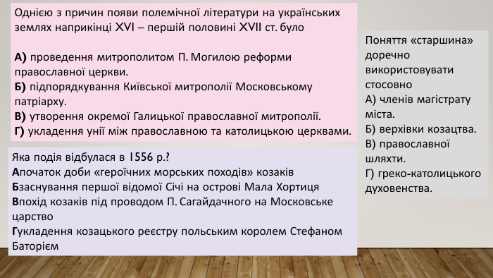 Однією з причин появи полемічної літератури на українських землях наприкінці XVI – першій половині XVII ст. було. А) проведення митрополитом П. Могилою реформи православної церкви. Б) підпорядкування Київської митрополії Московському патріарху. В) утворення окремої Галицької православної митрополії. Г) укладення унії між православною та католицькою церквами. Яка подія відбулася в 1556 р.?Апочаток доби «героїчних морських походів» козаків. Бзаснування першої відомої Січі на острові Мала Хортиця. Впохід козаків під проводом П. Сагайдачного на Московське царство. Гукладення козацького реєстру польським королем Стефаном Баторієм. Поняття «старшина» доречно використовувати стосовно. А) членів магістрату міста. Б) верхівки козацтва. В) православної шляхти. Г) греко-католицького духовенства.