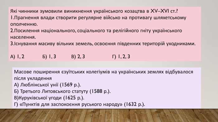 Які чинники зумовили виникнення українського козацтва в XV–XVI ст.?1. Прагнення влади створити регулярне військо на противагу шляхетському ополченню.2. Посилення національного, соціального та релігійного гніту українського населення.3.Існування масиву вільних земель, освоєння південних територій уходниками. А) 1, 2 Б) 1, 3 В) 2, 3 Г) 1, 2, 3 Масове поширення єзуїтських колегіумів на українських землях відбувалося після укладення. А) Люблінської унії (1569 р.). Б) Третього Литовського статуту (1588 р.). В)Куруківської угоди (1625 р.). Г) «Пунктів для заспокоєння руського народу» (1632 р.).