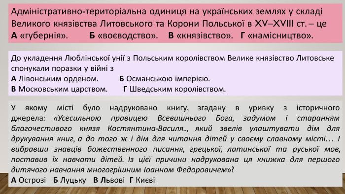 Адміністративно-територіальна одиниця на українських землях у складі Великого князівства Литовського та Корони Польської в XV–XVIII ст. – це. А «губернія». Б «воєводство». В «князівство». Г «намісництво». До укладення Люблінської унії з Польським королівством Велике князівство Литовське спонукали поразки у війні з. А Лівонським орденом. Б Османською імперією. В Московським царством. Г Шведським королівством. У якому місті було надруковано книгу, згадану в уривку з історичного джерела: «Усесильною правицею Всевишнього Бога, задумом і старанням благочестивого князя Костянтина-Василя.., який звелів улаштувати дім для друкування книг, а до того ж і дім для читання дітей у своєму славному місті… І вибравши знавців божественного писання, грецької, латинської та руської мов, поставив їх навчати дітей. Із цієї причини надрукована ця книжка для першого дитячого навчання многогрішним Іоанном Федоровичем»?А Острозі Б Луцьку В Львові Г Києві