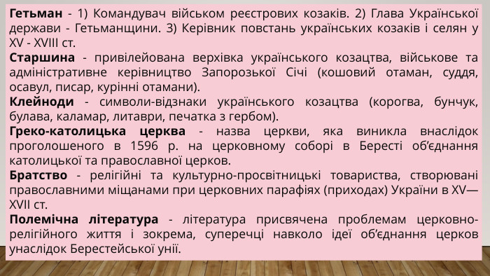 Гетьман - 1) Командувач військом реєстрових козаків. 2) Глава Української держави - Гетьманщини. 3) Керівник повстань українських козаків і селян у XV - XVIII ст. Старшина - привілейована верхівка українського козацтва, військове та адміністративне керівництво Запорозької Січі (кошовий отаман, суддя, осавул, писар, курінні отамани). Клейноди - символи-відзнаки українського козацтва (корогва, бунчук, булава, каламар, литаври, печатка з гербом). Греко-католицька церква - назва церкви, яка виникла внаслідок проголошеного в 1596 р. на церковному соборі в Бересті об’єднання католицької та православної церков. Братство - релігійні та культурно-просвітницькі товариства, створювані православними міщанами при церковних парафіях (приходах) України в XV—XVII ст. Полемічна література - література присвячена проблемам церковно-релігійного життя і зокрема, суперечці навколо ідеї об’єднання церков унаслідок Берестейської унії.