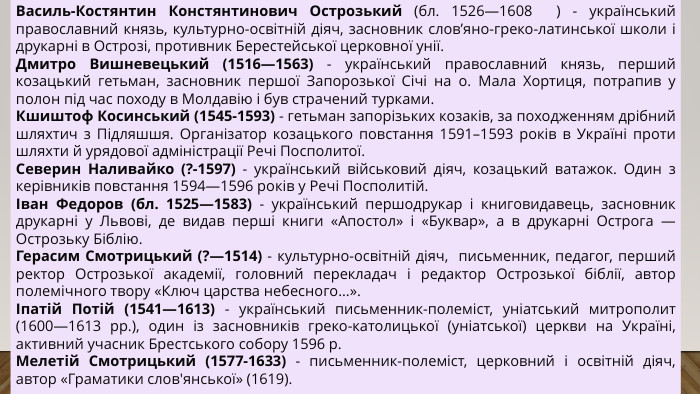 Василь-Костянтин Констянтинович Острозький (бл. 1526—1608  ) - український православний князь, культурно-освітній діяч, засновник слов’яно-греко-латинської школи і друкарні в Острозі, противник Берестейської церковної унії. Дмитро Вишневецький (1516—1563) - український православний князь, перший козацький гетьман, засновник першої Запорозької Січі на о. Мала Хортиця, потрапив у полон під час походу в Молдавію і був страчений турками. Кшиштоф Косинський (1545-1593) - гетьман запорізьких козаків, за походженням дрібний шляхтич з Підляшшя. Організатор козацького повстання 1591–1593 років в Україні проти шляхти й урядової адміністрації Речі Посполитої. Северин Наливайко (?-1597) - український військовий діяч, козацький ватажок. Один з керівників повстання 1594—1596 років у Речі Посполитій.Іван Федоров (бл. 1525—1583) - український першодрукар і книговидавець, засновник друкарні у Львові, де видав перші книги «Апостол» і «Буквар», а в друкарні Острога — Острозьку Біблію. Герасим Смотрицький (?—1514) - культурно-освітній діяч,  письменник, педагог, перший ректор Острозької академії, головний перекладач і редактор Острозької біблії, автор полемічного твору «Ключ царства небесного...».Іпатій Потій (1541—1613) - український письменник-полеміст, уніатський митрополит (1600—1613 рр.), один iз засновникiв греко-католицької (унiатської) церкви на Українi, активний учасник Брестського собору 1596 р. Мелетій Смотрицький (1577-1633) - письменник-полеміст, церковний і освітній діяч, автор «Граматики слов'янської» (1619).