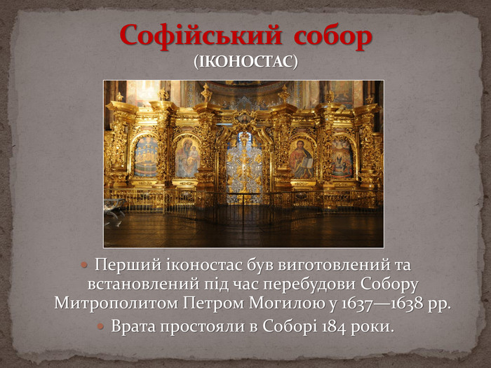 Софійський собор(ІКОНОСТАС)Перший іконостас був виготовлений та встановлений під час перебудови Собору Митрополитом Петром Могилою у 1637—1638 рр. Врата простояли в Соборі 184 роки.