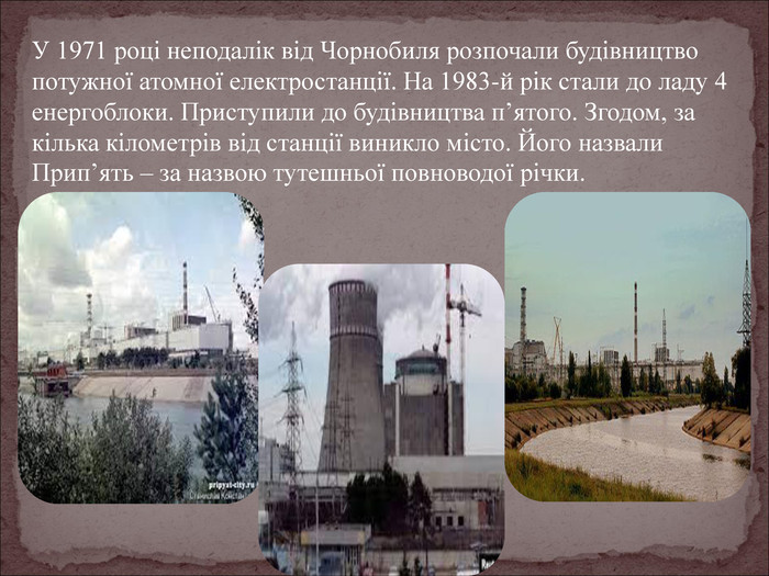 У 1971 році неподалік від Чорнобиля розпочали будівництво потужної атомної електростанції. На 1983-й рік стали до ладу 4 енергоблоки. Приступили до будівництва п’ятого. Згодом, за кілька кілометрів від станції виникло місто. Його назвали Прип’ять – за назвою тутешньої повноводої річки. 