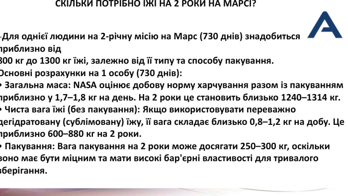  СКІЛЬКИ ПОТРІБНО ЇЖІ НА 2 РОКИ НА МАРСІ? -Для однієї людини на 2-річну місію на Марс (730 днів) знадобиться приблизно від 800 кг до 1300 кг їжі, залежно від її типу та способу пакування. Основні розрахунки на 1 особу (730 днів): Загальна маса: NASA оцінює добову норму харчування разом із пакуванням приблизно у 1,7–1,8 кг на день. На 2 роки це становить близько 1240–1314 кг. Чиста вага їжі (без пакування): Якщо використовувати переважно дегідратовану (сублімовану) їжу, її вага складає близько 0,8–1,2 кг на добу. Це приблизно 600–880 кг на 2 роки. Пакування: Вага пакування на 2 роки може досягати 250–300 кг, оскільки воно має бути міцним та мати високі бар'єрні властивості для тривалого зберігання. 