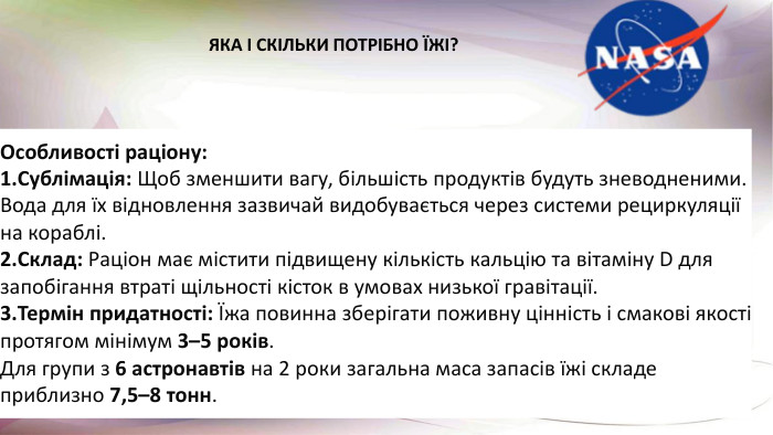 Особливості раціону: Сублімація: Щоб зменшити вагу, більшість продуктів будуть зневодненими. Вода для їх відновлення зазвичай видобувається через системи рециркуляції на кораблі. Склад: Раціон має містити підвищену кількість кальцію та вітаміну D для запобігання втраті щільності кісток в умовах низької гравітації. Термін придатності: Їжа повинна зберігати поживну цінність і смакові якості протягом мінімум 3–5 років. Для групи з 6 астронавтів на 2 роки загальна маса запасів їжі складе приблизно 7,5–8 тонн. ЯКА І СКІЛЬКИ ПОТРІБНО ЇЖІ?