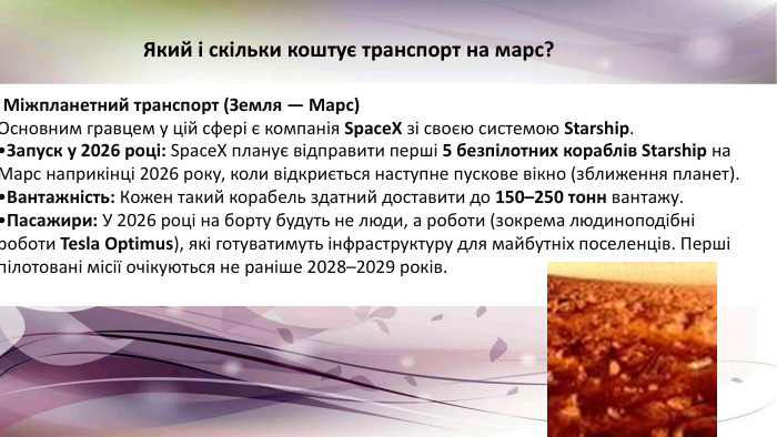 . Міжпланетний транспорт (Земля — Марс)Основним гравцем у цій сфері є компанія Space. X зі своєю системою Starship. Запуск у 2026 році: Space. X планує відправити перші 5 безпілотних кораблів Starship на Марс наприкінці 2026 року, коли відкриється наступне пускове вікно (зближення планет). Вантажність: Кожен такий корабель здатний доставити до 150–250 тонн вантажу. Пасажири: У 2026 році на борту будуть не люди, а роботи (зокрема людиноподібні роботи Tesla Optimus), які готуватимуть інфраструктуру для майбутніх поселенців. Перші пілотовані місії очікуються не раніше 2028–2029 років. Який і скільки коштує транспорт на марс?
