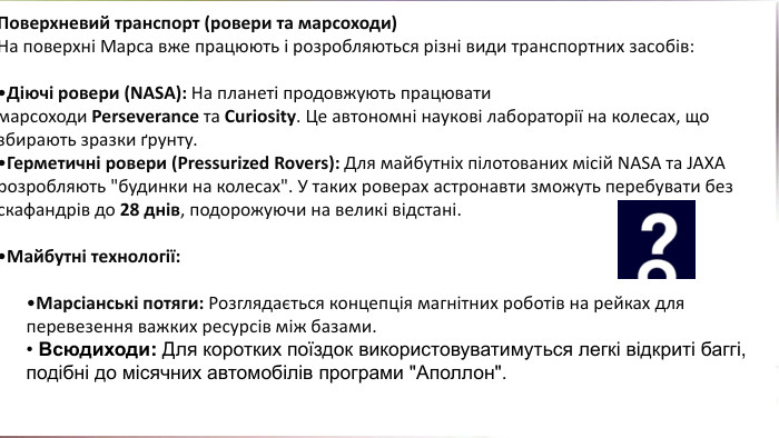 Поверхневий транспорт (ровери та марсоходи)На поверхні Марса вже працюють і розробляються різні види транспортних засобів: Діючі ровери (NASA): На планеті продовжують працювати марсоходи Perseverance та Curiosity. Це автономні наукові лабораторії на колесах, що збирають зразки ґрунту. Герметичні ровери (Pressurized Rovers): Для майбутніх пілотованих місій NASA та JAXA розробляють 