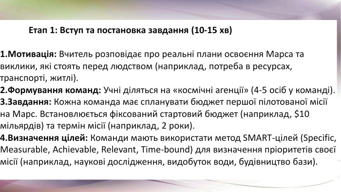  Етап 1: Вступ та постановка завдання (10-15 хв)Мотивація: Вчитель розповідає про реальні плани освоєння Марса та виклики, які стоять перед людством (наприклад, потреба в ресурсах, транспорті, житлі). Формування команд: Учні діляться на «космічні агенції» (4-5 осіб у команді). Завдання: Кожна команда має спланувати бюджет першої пілотованої місії на Марс. Встановлюється фіксований стартовий бюджет (наприклад, $10 мільярдів) та термін місії (наприклад, 2 роки). Визначення цілей: Команди мають використати метод SMART-цілей (Specific, Measurable, Achievable, Relevant, Time-bound) для визначення пріоритетів своєї місії (наприклад, наукові дослідження, видобуток води, будівництво бази). 