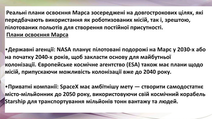  Реальні плани освоєння Марса зосереджені на довгострокових цілях, які передбачають використання як роботизованих місій, так і, зрештою, пілотованих польотів для створення постійної присутності.  Плани освоєння Марса. Державні агенції: NASA планує пілотовані подорожі на Марс у 2030-х або на початку 2040-х років, щоб закласти основу для майбутньої колонізації. Європейське космічне агентство (ESA) також має плани щодо місій, припускаючи можливість колонізації вже до 2040 року. Приватні компанії: Space. X має амбітнішу мету — створити самодостатнє місто-мільйонник до 2050 року, використовуючи свій космічний корабель Starship для транспортування мільйонів тонн вантажу та людей. 
