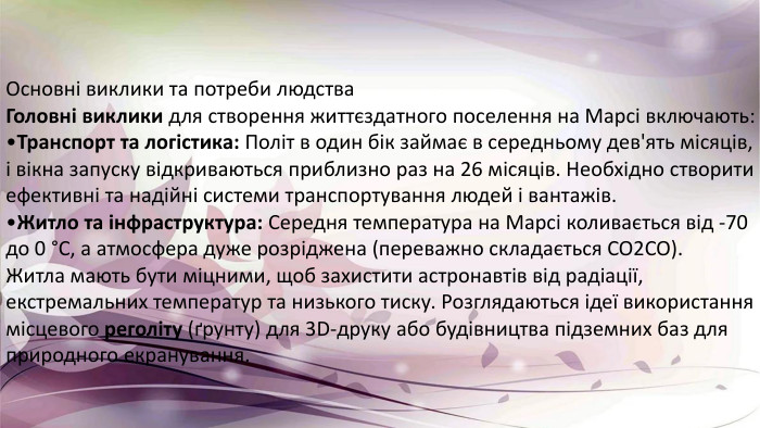Основні виклики та потреби людства Головні виклики для створення життєздатного поселення на Марсі включають: Транспорт та логістика: Політ в один бік займає в середньому дев'ять місяців, і вікна запуску відкриваються приблизно раз на 26 місяців. Необхідно створити ефективні та надійні системи транспортування людей і вантажів. Житло та інфраструктура: Середня температура на Марсі коливається від -70 до 0 °C, а атмосфера дуже розріджена (переважно складається CO2 CO). Житла мають бути міцними, щоб захистити астронавтів від радіації, екстремальних температур та низького тиску. Розглядаються ідеї використання місцевого реголіту (ґрунту) для 3 D-друку або будівництва підземних баз для природного екранування.