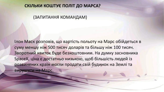Ілон Маск розповів, що вартість польоту на Марс обійдеться в суму меншу ніж 500 тисяч доларів та більшу ніж 100 тисяч. Зворотний квиток буде безкоштовним. На думку засновника Space. X, ціна є достатньо низькою, щоб більшість людей із розвинених країн могли продати свій будинок на Землі та вирушити на Марс. СКІЛЬКИ КОШТУЄ ПОЛІТ ДО МАРСА? (ЗАПИТАННЯ КОМАНДАМ)