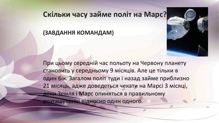 Скільки часу займе політ на Марс?(ЗАВДАННЯ КОМАНДАМ)При цьому середній час польоту на Червону планету становить у середньому 9 місяців. Але це тільки в один бік. Загалом політ туди і назад займе приблизно 21 місяць, адже доведеться чекати на Марсі 3 місяці, доки Земля і Марс опиняться в правильному розташуванні відносно один одного.