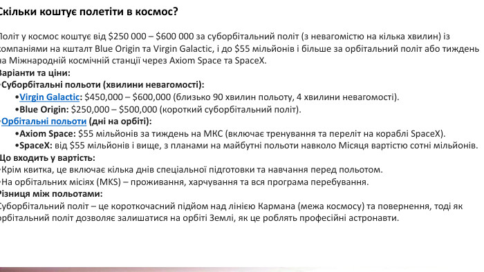 Скільки коштує полетіти в космос?Політ у космос коштує від $250 000 – $600 000 за суборбітальний політ (з невагомістю на кілька хвилин) із компаніями на кшталт Blue Origin та Virgin Galactic, і до $55 мільйонів і більше за орбітальний політ або тиждень на Міжнародній космічній станції через Axiom Space та Space. X. Варіанти та ціни: Суборбітальні польоти (хвилини невагомості): Virgin Galactic: $450,000 – $600,000 (близько 90 хвилин польоту, 4 хвилини невагомості). Blue Origin: $250,000 – $500,000 (короткий суборбітальний політ). Орбітальні польоти (дні на орбіті): Axiom Space: $55 мільйонів за тиждень на МКС (включає тренування та переліт на кораблі Space. X). Space. X: від $55 мільйонів і вище, з планами на майбутні польоти навколо Місяця вартістю сотні мільйонів. Що входить у вартість: Крім квитка, це включає кілька днів спеціальної підготовки та навчання перед польотом. На орбітальних місіях (MKS) – проживання, харчування та вся програма перебування. Різниця між польотами: Суборбітальний політ – це короткочасний підйом над лінією Кармана (межа космосу) та повернення, тоді як орбітальний політ дозволяє залишатися на орбіті Землі, як це роблять професійні астронавти. 