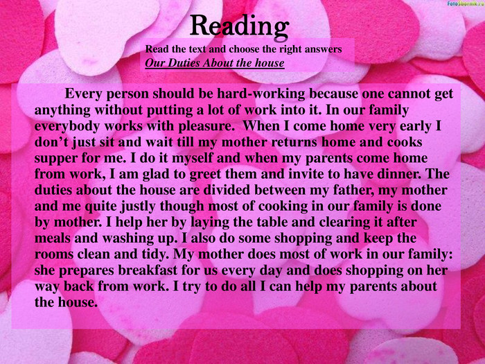 Reading Read the text and choose the right answers Our Duties About the house   Every person should be hard-working because one cannot get anything without putting a lot of work into it. In our family everybody works with pleasure.  When I come home very early I don’t just sit and wait till my mother returns home and cooks supper for me. I do it myself and when my parents come home from work, I am glad to greet them and invite to have dinner. The duties about the house are divided between my father, my mother and me quite justly though most of cooking in our family is done by mother. I help her by laying the table and clearing it after meals and washing up. I also do some shopping and keep the rooms clean and tidy. My mother does most of work in our family: she prepares breakfast for us every day and does shopping on her way back from work. I try to do all I can help my parents about the house. 