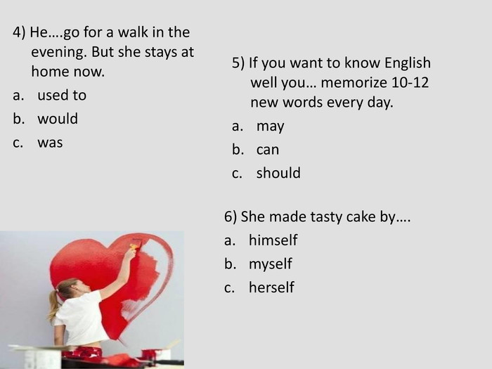 4) He….go for a walk in the evening. But she stays at home now. used to would was  5) If you want to know English well you… memorize 10-12 new words every day. may can should  6) She made tasty cake by…. himself myself herself  