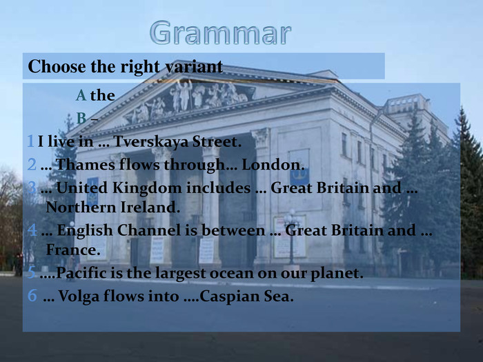 Choose the right variant   A the   B – 1 I live in … Tverskaya Street. 2 … Thames flows through… London. 3 … United Kingdom includes … Great Britain and … Northern Ireland. 4 … English Channel is between … Great Britain and … France. 5 ….Pacific is the largest ocean on our planet. 6 … Volga flows into ….Caspian Sea.  
