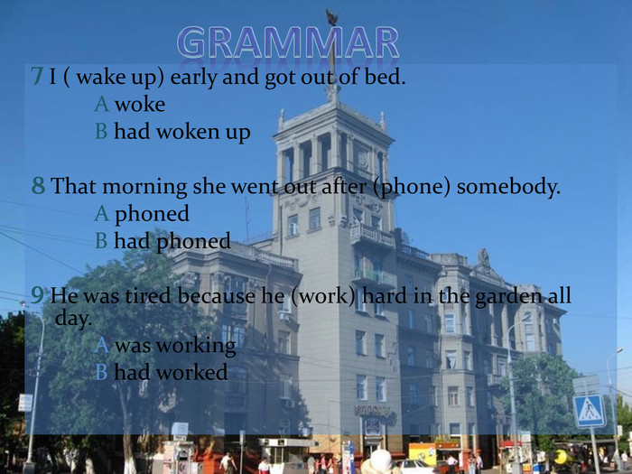 7 I ( wake up) early and got out of bed.		A woke 		B had woken up8 That morning she went out after (phone) somebody.		A phoned		B had phoned9 He was tired because he (work) hard in the garden all day.		A was working		B had worked  