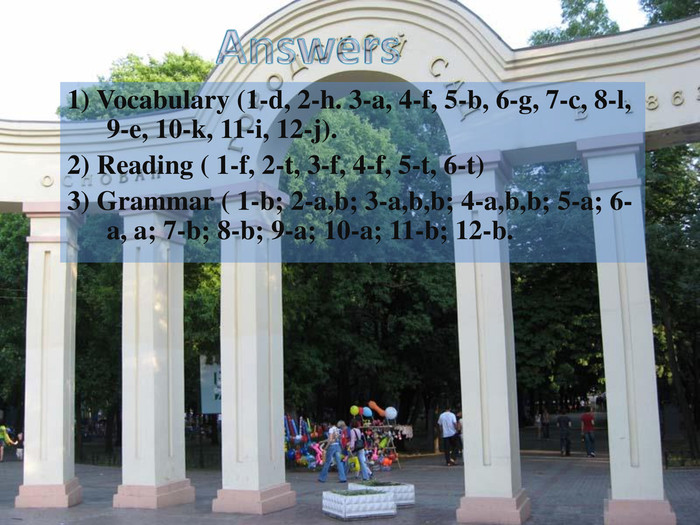 1) Vocabulary (1-d, 2-h. 3-a, 4-f, 5-b, 6-g, 7-c, 8-l, 9-e, 10-k, 11-i, 12-j).2) Reading ( 1-f, 2-t, 3-f, 4-f, 5-t, 6-t)3) Grammar ( 1-b; 2-a,b; 3-a,b,b; 4-a,b,b; 5-a; 6-a, a; 7-b; 8-b; 9-a; 10-a; 11-b; 12-b.  