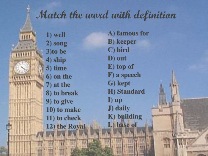              Match the word with definition  1) well2) song3)to be4) ship5) time6) on the7) at the8) to break9) to give10) to make11) to check12) the Royal A) famous forB) keeperC) birdD) outE) top ofF) a speechG) keptH) StandardI) upJ) dailyK) buildingL) base of  