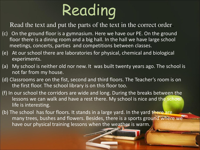 Reading Read the text and put the parts of the text in the correct order. (c)   On the ground floor is a gymnasium. Here we have our PE. On the ground floor there is a dining room and a big hall. In the hall we have large school meetings, concerts, parties  and competitions between classes. At our school there are laboratories for physical, chemical and biological experiments. My school is neither old nor new. It  was built twenty years ago. The school is not far from my house.  (d) Classrooms are on the fist, second and third floors. The Teacher’s room is on the first floor. The school library is on this floor too. (f) In our school the corridors are wide and long. During the breaks between the lessons we can walk and have a rest there. My school is nice and the school life is interesting.  (b) The school  has four floors. It stands in a large yard. In the yard there are many trees, bushes and flowers. Besides, there is a sports ground where we have our physical training lessons when the weather is warm.   