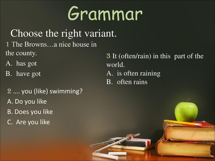 Grammar  1 The Browns…a nice house in the county. has got have got  Choose the right variant. 2 …. you (like) swimming? A. Do you like B. Does you like C.  Are you like 3 It (often/rain) in this  part of the world.is often rainingoften rains 