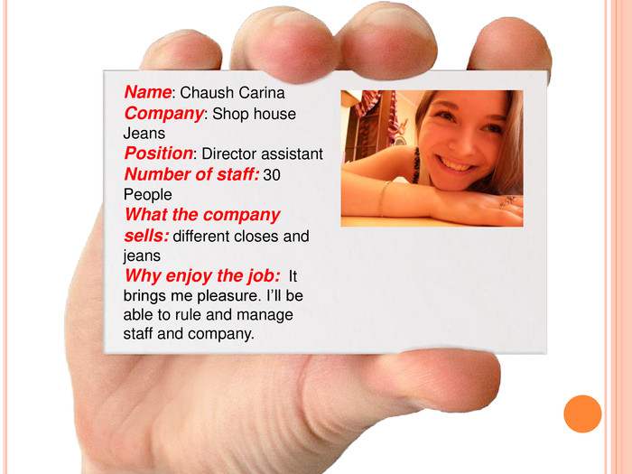 Name: Chaush Carina Company: Shop house Jeans Position: Director assistant Number of staff: 30 People What the company sells: different closes and jeans Why enjoy the job:  It brings me pleasure. I’ll be able to rule and manage staff and company.  
