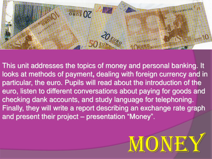 This unit addresses the topics of money and personal banking. It looks at methods of payment, dealing with foreign currency and in particular, the euro. Pupils will read about the introduction of the euro, listen to different conversations about paying for goods and checking dank accounts, and study language for telephoning. Finally, they will write a report describing an exchange rate graph and present their project – presentation “Money”. MONEY